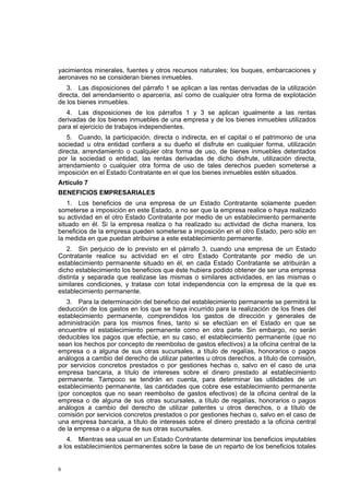 6
yacimientos minerales, fuentes y otros recursos naturales; los buques, embarcaciones y
aeronaves no se consideran bienes inmuebles.
3. Las disposiciones del párrafo 1 se aplican a las rentas derivadas de la utilización
directa, del arrendamiento o aparcería, así como de cualquier otra forma de explotación
de los bienes inmuebles.
4. Las disposiciones de los párrafos 1 y 3 se aplican igualmente a las rentas
derivadas de los bienes inmuebles de una empresa y de los bienes inmuebles utilizados
para el ejercicio de trabajos independientes.
5. Cuando, la participación, directa o indirecta, en el capital o el patrimonio de una
sociedad u otra entidad confiera a su dueño el disfrute en cualquier forma, utilización
directa, arrendamiento o cualquier otra forma de uso, de bienes inmuebles detentados
por la sociedad o entidad, las rentas derivadas de dicho disfrute, utilización directa,
arrendamiento o cualquier otra forma de uso de tales derechos pueden someterse a
imposición en el Estado Contratante en el que los bienes inmuebles estén situados.
Artículo 7
BENEFICIOS EMPRESARIALES
1. Los beneficios de una empresa de un Estado Contratante solamente pueden
someterse a imposición en este Estado, a no ser que la empresa realice o haya realizado
su actividad en el otro Estado Contratante por medio de un establecimiento permanente
situado en él. Si la empresa realiza o ha realizado su actividad de dicha manera, los
beneficios de la empresa pueden someterse a imposición en el otro Estado, pero sólo en
la medida en que puedan atribuirse a este establecimiento permanente.
2. Sin perjuicio de lo previsto en el párrafo 3, cuando una empresa de un Estado
Contratante realice su actividad en el otro Estado Contratante por medio de un
establecimiento permanente situado en él, en cada Estado Contratante se atribuirán a
dicho establecimiento los beneficios que éste hubiera podido obtener de ser una empresa
distinta y separada que realizase las mismas o similares actividades, en las mismas o
similares condiciones, y tratase con total independencia con la empresa de la que es
establecimiento permanente.
3. Para la determinación del beneficio del establecimiento permanente se permitirá la
deducción de los gastos en los que se haya incurrido para la realización de los fines del
establecimiento permanente, comprendidos los gastos de dirección y generales de
administración para los mismos fines, tanto si se efectúan en el Estado en que se
encuentre el establecimiento permanente como en otra parte. Sin embargo, no serán
deducibles los pagos que efectúe, en su caso, el establecimiento permanente (que no
sean los hechos por concepto de reembolso de gastos efectivos) a la oficina central de la
empresa o a alguna de sus otras sucursales, a título de regalías, honorarios o pagos
análogos a cambio del derecho de utilizar patentes u otros derechos, a título de comisión,
por servicios concretos prestados o por gestiones hechas o, salvo en el caso de una
empresa bancaria, a título de intereses sobre el dinero prestado al establecimiento
permanente. Tampoco se tendrán en cuenta, para determinar las utilidades de un
establecimiento permanente, las cantidades que cobre ese establecimiento permanente
(por conceptos que no sean reembolso de gastos efectivos) de la oficina central de la
empresa o de alguna de sus otras sucursales, a título de regalías, honorarios o pagos
análogos a cambio del derecho de utilizar patentes u otros derechos, o a título de
comisión por servicios concretos prestados o por gestiones hechas o, salvo en el caso de
una empresa bancaria, a título de intereses sobre el dinero prestado a la oficina central
de la empresa o a alguna de sus otras sucursales.
4. Mientras sea usual en un Estado Contratante determinar los beneficios imputables
a los establecimientos permanentes sobre la base de un reparto de los beneficios totales
 