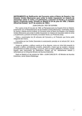 1
INSTRUMENTO de Ratificación del Convenio entre el Reino de España y los
Estados Unidos Mexicanos para evitar la doble imposición en materia de
impuestos sobre la renta y el patrimonio y prevenir el fraude y la evasión
fiscal y Protocolo anejo, firmado en Madrid el 24 de julio de 1992. (“Boletín
Oficial del Estado” de 27 de octubre de 1994.)
JUAN CARLOS I, REY DE ESPAÑA
Por cuanto el día 24 de julio de 1992, el Plenipotenciario de España firmó en Madrid,
juntamente con el Plenipotenciario de los Estados Unidos Mexicanos, nombrados ambos
en buena y debida forma al efecto, el Convenio entre el Reino de España y los Estados
Unidos Mexicanos para evitar la doble imposición en materia de impuestos sobre la renta
y el patrimonio y prevenir el fraude y la evasión fiscal y su Protocolo anejo,
Vistos y examinados los 29 artículos del Convenio y el Protocolo que forma parte
integrante del mismo,
Concedida por las Cortes Generales la autorización prevista en el artículo 94.1 de la
Constitución,
Vengo en aprobar y ratificar cuanto en él se dispone, como en virtud del presente lo
apruebo y ratifico, prometiendo cumplirlo, observarlo y hacer que se cumpla y observe
puntualmente en todas sus partes, a cuyo fin, para su mayor validación y firmeza, mando
expedir este Instrumento de Ratificación firmado por Mí, debidamente sellado y
refrendado por el infrascrito Ministro de Asuntos Exteriores.
Dado en Madrid a 5 de octubre de 1994.—JUAN CARLOS R.—El Ministro de Asuntos
Exteriores, Javier Solana Madariaga.
 