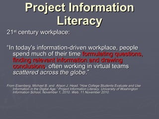 Project Information Literacy 21 st  century workplace: “ In today's information-driven workplace, people spend much of their time  formulating questions, finding relevant information and drawing conclusions , often working in virtual teams  scattered across the globe .” From Eisenberg, Michael B. and  Alison J. Head. “How College Students Evaluate and Use Information in the Digital Age.” Project Information Literacy. University of Washington Information School, November 1, 2010. Web. 11 November 2010. 