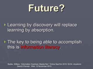 Future? Learning by discovery will replace learning by absorption.   The key to being able to accomplish this is  information literacy . Badke, William. “Information Overload, Maybe Not.”  Online  Sep/Oct 2010: 52-54.  Academic    Search Premier.  Web. 12 November 2010. 