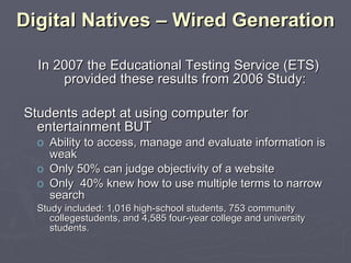 Digital Natives – Wired Generation In 2007 the Educational Testing Service (ETS) provided these results from 2006 Study: Students adept at using computer for entertainment BUT Ability to access, manage and evaluate information is weak Only 50% can judge objectivity of a website Only  40% knew how to use multiple terms to narrow search Study included: 1,016 high-school students, 753 community collegestudents, and 4,585 four-year college and university students. 