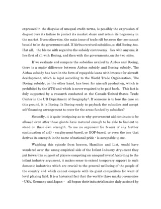 expressed in the disguise of unequal credit terms, is possibly the expression of
disgust over its failure to protect its market share and retain its hegemony in
the market. Even otherwise, the main issue of trade rift between the two cannot
be said to be the government aid. If Airbus received subsidies, so did Boeing, too.
If at all, the blame with regard to the subsidy controversy lies with any one, it
lies first of all with Boeing, and then with the governments, on the two sides.
If we evaluate and compare the subsidies availed by Airbus and Boeing,
there is a major difference between Airbus subsidy and Boeing subsidy. The
Airbus subsidy has been in the form of repayable loans with interest for aircraft
development, which is legal according to the World Trade Organization. The
Boeing subsidy, on the other hand, has been for aircraft production, which is
prohibited by the WTO and which is never required to be paid back. This fact is
duly supported by a research conducted at the Canada-United States Trade
Center in the UB Department of Geography3. If someone is to lose the case on
this ground, it is Boeing. Is Boeing ready to payback the subsidies and accept
self-financing arrangement to cover for the areas funded by subsidies?
Secondly, it is quite intriguing as to why government aid continues to be
allowed even after these giants have matured enough to be able to find out to
stand on their own strength. To me no argument (in favour of any further
continuation of aid) - employment-based, or BOP-based, or even the one that
derives its strength in the name of national pride - is acceptable to me.
Watching this episode from heaven, Hamilton and List, would have
wondered over the wrong empirical side of the Infant Industry Argument they
put forward in support of players competing on unequal levels! According to the
infant industry argument, it makes sense to extend temporary support to such
domestic industries which are crucial to the general wellbeing of the people of
the country and which cannot compete with its giant competitors for want of
level playing field. It is a historical fact that the world’s three market economies
- USA, Germany and Japan - all began their industrialization duly assisted by
 