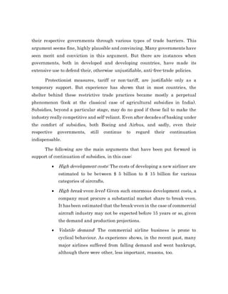 their respective governments through various types of trade barriers. This
argument seems fine, highly plausible and convincing. Many governments have
seen merit and conviction in this argument. But there are instances when
governments, both in developed and developing countries, have made its
extensive use to defend their, otherwise unjustifiable, anti-free-trade policies.
Protectionist measures, tariff or non-tariff, are justifiable only as a
temporary support. But experience has shown that in most countries, the
shelter behind these restrictive trade practices became mostly a perpetual
phenomenon (look at the classical case of agricultural subsidies in India).
Subsidies, beyond a particular stage, may do no good if these fail to make the
industry really competitive and self-reliant. Even after decades of basking under
the comfort of subsidies, both Boeing and Airbus, and sadly, even their
respective governments, still continue to regard their continuation
indispensable.
The following are the main arguments that have been put forward in
support of continuation of subsidies, in this case:
 High development costs: The costs of developing a new airliner are
estimated to be between $ 5 billion to $ 15 billion for various
categories of aircrafts.
 High break-even level: Given such enormous development costs, a
company must procure a substantial market share to break-even.
It has been estimated that the break-even in the case of commercial
aircraft industry may not be expected before 15 years or so, given
the demand and production projections.
 Volatile demand: The commercial airline business is prone to
cyclical behaviour. As experience shows, in the recent past, many
major airlines suffered from falling demand and went bankrupt,
although there were other, less important, reasons, too.
 