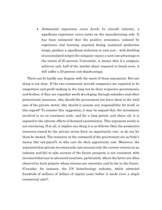  Substantial experience curve levels: In aircraft industry, a
significant experience curve exists on the manufacturing side. It
has been estimated that the positive economies, induced by
experience and learning acquired during sustained production
tempo, produce a significant reduction in unit cost – with doubling
of accumulated output the company enjoys a unit cost advantage to
the extent of 20 percent. Conversely, it means that if a company
achieves only half of the market share required to break-even, it
will suffer a 20 percent cost disadvantage.
There can be hardly any dispute with the merit of these arguments. But one
thing is not clear. If the two commercial aircraft companies are expected to be
competitive and profit-making in the long-run by their respective governments,
and further, if they are regarded worth developing through subsidies and other
protectionist measures, why should the government not leave them to the total
care of the private sector; why should it assume any responsibility for itself, in
this regard? To counter this suggestion, it may be argued that the investment
involved is on an enormous scale, and for a long period, and above all, it is
exposed to the adverse effects of demand uncertainties. This argument surely is
not convincing. If at all, it implies any thing it is as follows: Only the productive
resources owned by the private sector have an opportunity cost, so do not let
them be wasted. The resources at the command of the government are no body’s
money (the tax-payer!), so why care for their opportunity cost. Moreover, the
argument that private investors take into account only the current returns in an
industry and fail to take account of the future prospects is not consistent with
investor behaviour in advanced countries, particularly where the latter are often
observed to back projects whose returns are uncertain and lie far in the future.
(Consider, for instance, the US biotechnology industry, which attracted
hundreds of millions of dollars of capital years before it made even a single
commercial sale)4.
 