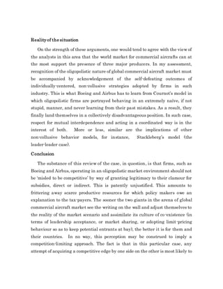 Realityof the situation
On the strength of these arguments, one would tend to agree with the view of
the analysts in this area that the world market for commercial aircrafts can at
the most support the presence of three major producers. In my assessment,
recognition of the oligopolistic nature of global commercial aircraft market must
be accompanied by acknowledgement of the self-defeating outcomes of
individually-centered, non-collusive strategies adopted by firms in such
industry. This is what Boeing and Airbus has to learn from Cournot’s model in
which oligopolistic firms are portrayed behaving in an extremely naïve, if not
stupid, manner, and never learning from their past mistakes. As a result, they
finally land themselves in a collectively disadvantageous position. In such case,
respect for mutual interdependence and acting in a coordinated way is in the
interest of both. More or less, similar are the implications of other
non-collusive behavior models, for instance, Stackleberg’s model (the
leader-leader case).
Conclusion
The substance of this review of the case, in question, is that firms, such as
Boeing and Airbus, operating in an oligopolistic market environment should not
be ‘misled to be competitive’ by way of granting legitimacy to their clamour for
subsidies, direct or indirect. This is patently unjustified. This amounts to
frittering away scarce productive resources for which policy makers owe an
explanation to the tax-payers. The sooner the two giants in the arena of global
commercial aircraft market see the writing on the wall and adjust themselves to
the reality of the market scenario and assimilate its culture of co-existence (in
terms of leadership acceptance, or market sharing, or adopting limit-pricing
behaviour so as to keep potential entrants at bay), the better it is for them and
their countries. In no way, this perception may be construed to imply a
competition-limiting approach. The fact is that in this particular case, any
attempt of acquiring a competitive edge by one side on the other is most likely to
 