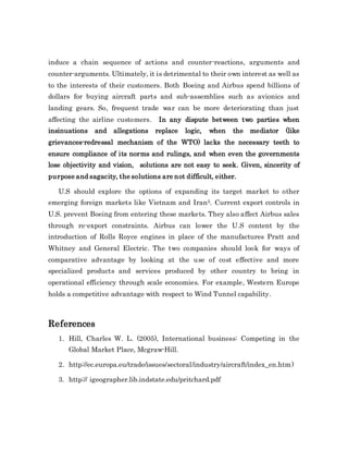 induce a chain sequence of actions and counter-reactions, arguments and
counter-arguments. Ultimately, it is detrimental to their own interest as well as
to the interests of their customers. Both Boeing and Airbus spend billions of
dollars for buying aircraft parts and sub-assemblies such as avionics and
landing gears. So, frequent trade war can be more deteriorating than just
affecting the airline customers. In any dispute between two parties when
insinuations and allegations replace logic, when the mediator (like
grievances-redressal mechanism of the WTO) lacks the necessary teeth to
ensure compliance of its norms and rulings, and when even the governments
lose objectivity and vision, solutions are not easy to seek. Given, sincerity of
purpose and sagacity, the solutions are not difficult, either.
U.S should explore the options of expanding its target market to other
emerging foreign markets like Vietnam and Iran5. Current export controls in
U.S. prevent Boeing from entering these markets. They also affect Airbus sales
through re-export constraints. Airbus can lower the U.S content by the
introduction of Rolls Royce engines in place of the manufactures Pratt and
Whitney and General Electric. The two companies should look for ways of
comparative advantage by looking at the use of cost effective and more
specialized products and services produced by other country to bring in
operational efficiency through scale economies. For example, Western Europe
holds a competitive advantage with respect to Wind Tunnel capability.
References
1. Hill, Charles W. L. (2005), International business: Competing in the
Global Market Place, Mcgraw-Hill.
2. http://ec.europa.eu/trade/issues/sectoral/industry/aircraft/index_en.htm)
3. http:// igeographer.lib.indstate.edu/pritchard.pdf
 