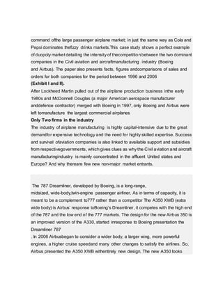 command ofthe large passenger airplane market; in just the same way as Cola and
Pepsi dominates thefizzy drinks markets.This case study shows a perfect example
of duopoly market detailing the intensity of thecompetitionbetween the two dominant
companies in the Civil aviation and aircraftmanufacturing industry (Boeing
and Airbus). The paper also presents facts, figures andcomparisons of sales and
orders for both companies for the period between 1996 and 2006
(Exhibit I and II).
After Lockheed Martin pulled out of the airplane production business inthe early
1980s and McDonnell Douglas (a major American aerospace manufacturer
anddefence contractor) merged with Boeing in 1997, only Boeing and Airbus were
left tomanufacture the largest commercial airplanes
Only Two firms in the industry
The industry of airplane manufacturing is highly capital-intensive due to the great
demandfor expensive technology and the need for highly skilled expertise. Success
and survival ofaviation companies is also linked to available support and subsidies
from respectivegovernments, which gives clues as why the Civil aviation and aircraft
manufacturingindustry is mainly concentrated in the affluent United states and
Europe? And why thereare few new non-major market entrants.
The 787 Dreamliner, developed by Boeing, is a long-range,
midsized, wide-body,twin-engine passenger airliner. As in terms of capacity, it is
meant to be a complement to777 rather than a competitor The A350 XWB (extra
wide body) is Airbus’ response toBoeing’s Dreamliner, it competes with the high end
of the 787 and the low end of the 777 markets. The design for the new Airbus 350 is
an improved version of the A330, started inresponse to Boeing presentation the
Dreamliner 787
. In 2006 Airbusbegan to consider a wider body, a larger wing, more powerful
engines, a higher cruise speedand many other changes to satisfy the airlines. So,
Airbus presented the A350 XWB withentirely new design. The new A350 looks
 