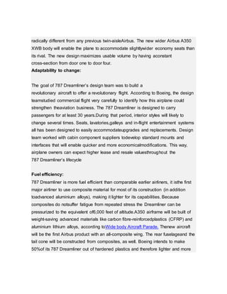 radically different from any previous twin-aisleAirbus. The new wider Airbus A350
XWB body will enable the plane to accommodate slightlywider economy seats than
its rival. The new design maximizes usable volume by having aconstant
cross-section from door one to door four.
Adaptability to change:
The goal of 787 Dreamliner’s design team was to build a
revolutionary aircraft to offer a revolutionary flight. According to Boeing, the design
teamstudied commercial flight very carefully to identify how this airplane could
strengthen theaviation business. The 787 Dreamliner is designed to carry
passengers for at least 30 years.During that period, interior styles will likely to
change several times. Seats, lavatories,galleys and in-flight entertainment systems
all has been designed to easily accommodateupgrades and replacements. Design
team worked with cabin component suppliers todevelop standard mounts and
interfaces that will enable quicker and more economicalmodifications. This way,
airplane owners can expect higher lease and resale valuesthroughout the
787 Dreamliner’s lifecycle
Fuel efficiency:
787 Dreamliner is more fuel efficient than comparable earlier airliners, it isthe first
major airliner to use composite material for most of its construction (in addition
toadvanced aluminium alloys), making it lighter for its capabilities. Because
composites do notsuffer fatigue from repeated stress the Dreamliner can be
pressurized to the equivalent of6,000 feet of altitude.A350 airframe will be built of
weight-saving advanced materials like carbon fibre-reinforcedplastics (CFRP) and
aluminium lithium alloys, according toWide body Aircraft Parade. Thenew aircraft
will be the first Airbus product with an all-composite wing. The rear fuselageand the
tail cone will be constructed from composites, as well. Boeing intends to make
50%of its 787 Dreamliner out of hardened plastics and therefore lighter and more
 