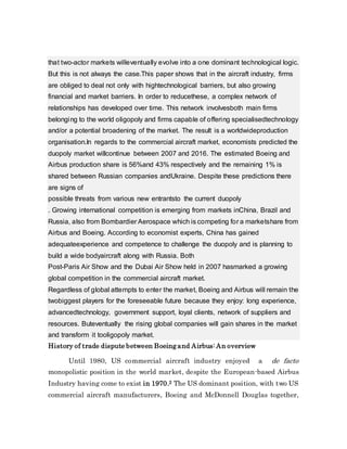 that two-actor markets willeventually evolve into a one dominant technological logic.
But this is not always the case.This paper shows that in the aircraft industry, firms
are obliged to deal not only with hightechnological barriers, but also growing
financial and market barriers. In order to reducethese, a complex network of
relationships has developed over time. This network involvesboth main firms
belonging to the world oligopoly and firms capable of offering specialisedtechnology
and/or a potential broadening of the market. The result is a worldwideproduction
organisation.In regards to the commercial aircraft market, economists predicted the
duopoly market willcontinue between 2007 and 2016. The estimated Boeing and
Airbus production share is 56%and 43% respectively and the remaining 1% is
shared between Russian companies andUkraine. Despite these predictions there
are signs of
possible threats from various new entrantsto the current duopoly
. Growing international competition is emerging from markets inChina, Brazil and
Russia, also from Bombardier Aerospace which is competing for a marketshare from
Airbus and Boeing. According to economist experts, China has gained
adequateexperience and competence to challenge the duopoly and is planning to
build a wide bodyaircraft along with Russia. Both
Post-Paris Air Show and the Dubai Air Show held in 2007 hasmarked a growing
global competition in the commercial aircraft market.
Regardless of global attempts to enter the market, Boeing and Airbus will remain the
twobiggest players for the foreseeable future because they enjoy: long experience,
advancedtechnology, government support, loyal clients, network of suppliers and
resources. Buteventually the rising global companies will gain shares in the market
and transform it tooligopoly market.
History of trade dispute between Boeingand Airbus: An overview
Until 1980, US commercial aircraft industry enjoyed a de facto
monopolistic position in the world market, despite the European-based Airbus
Industry having come to exist in 1970.2 The US dominant position, with two US
commercial aircraft manufacturers, Boeing and McDonnell Douglas together,
 