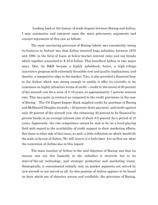 Looking back at the history of trade dispute between Boeing and Airbus,
I may summarize and comment upon the main grievances, arguments and
counter-arguments of this case as follows:
The most convincing grievance of Boeing (which was consistently losing
its business to Airbus) was that Airbus received huge subsidies, between 1970
and 1990, in the form of loans at below-market interest rates and tax breaks
which together amounted to $ 25.9 billion. This benefited Airbus in two major
ways. One, its R&D became a highly subsidized, hence, a high-voltage
innovative program with extremely favorable cost and quality implications, and
thereby, a competitive edge in the market. Two, it also provided a financial base
to the Airbus which was strong enough to enable it offer its aircrafts to its
customers on highly attractive terms of credit – credit to the extent of 80 percent
of the aircraft cost for a term of 8-10 years, at approximately 7 percent interest
rate. This was quite in contrast as compared to the credit provisions in the case
of Boeing. The US Export-Import Bank supplied credit for purchase of Boeing
and McDonnell Douglas aircrafts – 20 percent down payment, and credit against
only 40 percent of the aircraft cost, the remaining 40 percent to be financed by
private banks at an average interest rate of about 8.5 percent for a period of 10
years. Apparently, the two competitors cannot be said to be on a level playing
field with regard to the availability of credit support to their marketing efforts.
But there is other side of this issue, as well. a little reflection on which would tilt
the scale in favour of Airbus. We will turn to it a little later. Let us first see what
the contention of Airbus was in this regard.
The main reaction of Airbus to the said objection of Boeing was that its
success was not due basically to the subsidies it received, but to its
state-of-the-art technology, and strategic production and marketing vision.
Strategically, it concentrated initially only on market segments not served by
new aircraft or not served at all. As this position of Airbus appears to be based
on facts which are of objective nature and verifiable, the grievance of Boeing,
 