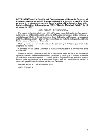 1
INSTRUMENTO de Ratificación del Convenio entre el Reino de España y el
Reino de Noruega para evitar la doble imposición y prevenir la evasión fiscal
en materia de Impuestos sobre la Renta y sobre el Patrimonio y Protocolo,
hecho en Madrid el 6 de octubre de 1999. (“Boletín Oficial del Estado” de 10
de enero de 2001.)
JUAN CARLOS I, REY DE ESPAÑA
Por cuanto el día 6 de octubre de 1999, el Plenipotenciario de España firmó en Madrid,
juntamente con el Plenipotenciario del Reino de Noruega, nombrados ambos en buena y
debida forma al efecto, el Convenio entre el Reino de España y el Reino de Noruega para
evitar la doble imposición y prevenir la evasión fiscal en materia de Impuestos sobre la
Renta y sobre el Patrimonio y Protocolo,
Vistos y examinados los treinta artículos del Convenio y el Protocolo que forma parte
integrante del mismo,
Concedida por las Cortes Generales la Autorización prevista en el artículo 94.1 de la
Constitución,
Vengo en aprobar y ratificar cuanto en él se dispone, como en virtud del presente lo
apruebo y ratifico, prometiendo cumplirlo, observarlo y hacer que se cumpla y observe
puntualmente en todas sus partes, a cuyo fin, para su mayor validación y firmeza, mando
expedir este instrumento de Ratificación firmado por Mí, debidamente sellado y
refrendado por el infrascrito Ministro de Asuntos Exteriores.
Dado en Madrid a 11 de diciembre de 2000.
JUAN CARLOS R.
 