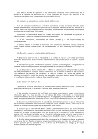 Este artículo resulta de aplicación a las cantidades percibidas como consecuencia de la
asistencia a consejos de administración o juntas directivas; en ningún caso afectaría a las
cantidades percibidas como consecuencia de una relación laboral.
VII. No serán de aplicación los artículos 6 a 22 del Convenio:
1) A las entidades residentes en un Estado contratante cuando las rentas obtenidas estén
exentas en ese Estado como consecuencia de que los servicios prestados surten sus efectos en el
exterior, salvo que estén relacionados con actividades de almacenaje o manufactura cuando estas
se desarrollen en ese Estado Contratante.
Entre otros, no resultará de aplicación, cuando se cumplan las condiciones recogidas en el
párrafo anterior, a las zonas libres y otros regímenes especiales.
2) A los fideicomisos, fundaciones de interés privado y a las organizaciones no
gubernamentales.
El párrafo anterior no resultará de aplicación a las fundaciones de interés privado cuando se
pueda obtener información relacionada con los beneficiarios y la renta obtenida y distribuida por las
mismas.
VIII. Derecho a acogerse a los beneficios del Convenio.
A. El presente Convenio no se interpretará en el sentido de impedir a un Estado contratante
aplicar las disposiciones de su normativa interna relativas a la prevención de la evasión y elusión
fiscales.
B. Se entenderá que los beneficios del presente Convenio no se otorgarán a una persona que
no sea el beneficiario efectivo de las rentas procedentes del otro Estado contratante.
C. Las disposiciones de los artículos 10, 11 y 12 no se aplican cuando el fin primordial o uno de
los fines primordiales de cualquier persona relacionada con la creación o cesión de las acciones u
otros derechos que generan los dividendos, la creación o cesión del crédito que genera los
intereses, la creación o cesión del derecho que genera los cánones o regalías, sea el de conseguir
el beneficio de dichos artículos mediante dicha creación o cesión.
IX. En relación con el artículo 26.
Deseosos de facilitar el intercambio de información en fomento del artículo 26 del Convenio, se
entenderá que el artículo 26 se aplicará conforme a las siguientes directrices:
1. La autoridad competente de un Estado contratante proporcionará, previo requerimiento,
información para los fines previstos en el artículo 26. Dicha información se intercambiará
independientemente de que la conducta objeto de investigación pudiera constituir un delito penal
según las leyes de ese Estado contratante si dicha conducta se hubiera producido en ese Estado.
2. Se aclara que el entendimiento de los Estados Contratantes consiste en que el intercambio
de información únicamente sería solicitado cuando se hayan utilizados todos y cada uno de las
fuentes de información disponibles bajo su legislación fiscal interna.
3. Se aclara que el entendimiento de los Estados Contratantes consiste en que los mecanismos
de asistencia administrativas previstos en el Artículo 26 no incluyen medidas (i) dirigidas a la simple
recolección de datos no relacionados con una actuación de comprobación o una investigación
abierta, o (ii) cuando es improbable que la información solicitada resulte relevante para controlar o
administrar los asuntos fiscales de un contribuyente del Estado Contratante («fishing expeditions»).
4. Si así lo solicita expresamente la autoridad competente de un Estado contratante, la autoridad
competente del otro Estado contratante proporcionará información en virtud del artículo 26, en la
medida permitida por su Derecho interno, en forma de declaraciones de testigos y de copias
autenticadas de documentos originales.
20
 