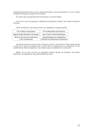 22
entidad gubernamental para la cual se solicitó autorización y que esta autoridad a su vez no podrá
divulgarla o entregarla a cualquier otra autoridad.
En ningún caso se podrá transmitir la información a un tercer Estado.
En fe de lo cual, los signatarios, debidamente autorizados al efecto, han firmado el presente
Protocolo.
Hecho en Madrid el 7 de octubre de 2010, por duplicado, en lengua española.
Por el Reino de España, Por la República de Panamá,
Miguel Angel Moratinos Cuyaubé, Juan Carlos Varela Rodríguez,
Ministro de Asuntos Exteriores
y de Cooperación
Vicepresidente de la República
y Ministro de Relaciones Exteriores
El presente Convenio entra en vigor el 25 de julio de 2011, transcurrido un plazo de tres meses
a partir de la fecha de recepción de la última de las notificaciones de cumplimiento de los
procedimientos internos exigidos por cada estado, según se establece en su artículo 28.
Madrid, 20 de junio de 2011.–La Secretaria General Técnica del Ministerio de Asuntos
Exteriores y de Cooperación, Rosa Antonia Martínez Frutos.
 