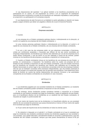 5. Las disposiciones del apartado 1 se aplican también a los beneficios procedentes de la
participación en un «pool», en una explotación en común o en un organismo de explotación
internacional pero únicamente a la parte de los beneficios así realizados imputables a cada partícipe
en proporción a su participación en la empresa conjunta.
6. Las disposiciones de este Convenio en su totalidad no serán aplicables en relación con tasas,
peajes y pagos similares que deban ser pagados a efectos de cruzar el Canal de Panamá.
ARTÍCULO 9
Empresas asociadas
1. Cuando:
a) una empresa de un Estado contratante participe directa o indirectamente en la dirección, el
control o el capital de una empresa del otro Estado contratante, o
b) unas mismas personas participen directa o indirectamente en la dirección, el control o el
capital de una empresa de un Estado contratante y de una empresa del otro Estado contratante,
Y en uno y otro caso las dos empresas estén, en sus relaciones comerciales o financieras,
unidas por condiciones aceptadas o impuestas que difieran de las que serían acordadas por
empresas independientes, los beneficios que habrían sido obtenidos por una de las empresas de no
existir dichas condiciones, y que de hecho no se han realizado a causa de las mismas, podrán
incluirse en los beneficios de esa empresa y someterse a imposición en consecuencia.
2. Cuando un Estado contratante incluya en los beneficios de una empresa de ese Estado –y
someta, en consecuencia, a imposición– los beneficios sobre los cuales una empresa del otro
Estado ha sido sometida a imposición en ese otro Estado contratante, y ese otro Estado reconozca
que los beneficios así incluidos son beneficios que habrían sido realizados por la empresa del
Estado mencionado en primer lugar si las condiciones convenidas entre las dos empresas hubieran
sido las que se hubiesen convenido entre empresas independientes, ese otro Estado practicará el
ajuste que proceda a la cuantía del impuesto que ha gravado esos beneficios. Para determinar dicho
ajuste se tendrán en cuenta las demás disposiciones del presente Convenio y las autoridades
competentes de los Estados contratantes se consultarán en caso necesario.
ARTÍCULO 10
Dividendos
1. Los dividendos pagados por una sociedad residente de un Estado contratante a un residente
del otro Estado contratante pueden someterse a imposición en ese otro Estado.
2. Sin embargo, dichos dividendos pueden someterse también a imposición en el Estado
contratante en que resida la sociedad que paga los dividendos y según la legislación de ese Estado,
pero si el beneficiario efectivo de los dividendos es un residente del otro Estado contratante, el
impuesto así exigido no podrá exceder del:
a) 5 por ciento del importe bruto de los dividendos si el beneficiario efectivo es una sociedad
(distinta de una sociedad de personas) que posea directamente al menos el 40 por ciento del capital
de la sociedad que paga los dividendos;
b) 10 por ciento del importe bruto de los dividendos en todos los demás casos.
3. No obstante lo dispuesto en el párrafo 2, el Estado contratante en el que la sociedad que
paga los dividendos sea residente considerará exentos los dividendos pagados por esa sociedad a
una sociedad, cuyo capital esté total o parcialmente dividido en acciones o participaciones y que sea
residente del otro Estado contratante, siempre que ésta posea directamente al menos el 80 por
7
 