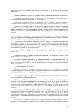 ciento del capital de la sociedad que paga los dividendos y se dé alguna de las siguientes
situaciones:
a) cuando la sociedad que reciba los dividendos cotice en un mercado de valores reconocido; o
b) cuando la sociedad que percibe los dividendos esté participada por residentes en uno o
ambos Estados contratantes al menos en un 50 por ciento; o
c) cuando la sociedad que percibe los dividendos esté participada por socios o accionistas
residentes en terceros Estados que posean directamente menos de un 25 por ciento de su capital; o
d) cuando la sociedad que percibe los dividendos esté participada por socios o accionistas
residentes en terceros Estados, que posean más de un 25 por ciento de su capital y ese tercer
Estado tenga suscrito un Convenio para evitar la doble imposición con el Estado de la sociedad que
paga los dividendos, que contemple condiciones iguales o más favorables que las previstas en este
artículo.
4. No obstante lo dispuesto en el apartado 2, el Estado contratante en el que la sociedad que
paga los dividendos sea residente considerará exentos los dividendos pagados por esa sociedad a
un fondo de pensiones en su calidad de socio o accionista.
5. Una entidad que, conforme al apartado 3, no tuviera derecho a los beneficios derivados del
mismo podrá, no obstante, obtener dichos beneficios si las autoridades competentes de los Estados
contratantes convienen, en virtud del artículo 25 del Convenio, en que la constitución de la entidad y
la realización de sus operaciones tienen un fundamento empresarial sólido, por lo que su finalidad
primordial no es la obtención de dichos beneficios.
6. Para los fines del subpárrafo a) del apartado 3 se entiende por mercado de valores
reconocido:
a) Cualquier mercado de valores regulado de conformidad con la directiva 2004/39/CE del
Parlamento Europeo y del Consejo;
b) El sistema NASDAQ propiedad de la «National Association of Securities Dealers, Inc.», y
cualquier bolsa de valores registrada ante la «Securities and Exchange Commission» como una
bolsa nacional de valores para los fines de la «Securities Exchange Act of 1934» de los Estados
Unidos de América;
c) La Bolsa de Valores de Panamá; y
d) Cualquier otra bolsa de valores que las autoridades competentes de los Estados Contratantes
acuerden, siempre que la compra y venta de valores en dicha bolsa de valores no esté restringida
implícita o explícitamente a un grupo limitado de inversionistas.
7. Los apartados 2, 3 y 4 no afectan a la imposición de la sociedad respecto de los beneficios
con cargo a los que se pagan los dividendos.
8. El término «dividendos» en el sentido de este artículo significa los rendimientos de las
acciones, de las acciones o bonos de disfrute, de las partes de minas, de las partes de fundador u
otros derechos, excepto los de crédito, que permitan participar en los beneficios, así como los
rendimientos de otras participaciones sociales sujetas al mismo régimen fiscal que los rendimientos
de las acciones por la legislación del Estado del que la sociedad que realiza la distribución sea
residente.
9. Las disposiciones de los apartados 1, 2, 3 y 4 no son aplicables si el beneficiario efectivo de
los dividendos, residente de un Estado contratante, realiza en el otro Estado contratante, del que es
residente la sociedad que paga los dividendos, una actividad económica a través de un
establecimiento permanente situado allí, y la participación que genera los dividendos está vinculada
efectivamente a dicho establecimiento permanente. En tal caso, son aplicables las disposiciones del
artículo 7.
10. Cuando una sociedad residente de un Estado contratante obtenga beneficios o rentas
procedentes del otro Estado contratante, ese otro Estado no podrá exigir ningún impuesto sobre los
8
 