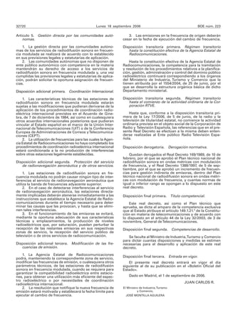 32720                                            Lunes 18 septiembre 2006                                     BOE núm. 223

Artículo 5. Gestión directa por las comunidades autó-              3. Las emisiones en la frecuencia de origen deberán
    nomas.                                                      cesar en la fecha de ejecución del cambio de frecuencia.

    1. La gestión directa por las comunidades autóno-           Disposición transitoria primera. Régimen transitorio
mas de los servicios de radiodifusión sonora en frecuen-           hasta la constitución efectiva de la Agencia Estatal de
cia modulada se realizará de acuerdo con lo establecido            Radiocomunicaciones.
en sus previsiones legales y estatutarias de aplicación.
    2. Las comunidades autónomas que no disponen de                 Hasta la constitución efectiva de la Agencia Estatal de
ente público autonómico con competencia en la materia           Radiocomunicaciones, la competencia para la tramitación
mantendrán su derecho de acceso a los servicios de              y resolución de los procedimientos relativos a la planifica-
radiodifusión sonora en frecuencia modulada y, una vez          ción, gestión, administración y control del dominio público
cumplidas las previsiones legales y estatutarias de aplica-     radioeléctrico continuará correspondiendo a los órganos
ción, podrán solicitar la oportuna asignación de frecuen-       del Ministerio de Industria, Turismo y Comercio que la
cias.                                                           tienen atribuida por el 1554/2004, de 25 de junio, por el
                                                                que se desarrolla la estructura orgánica básica de dicho
Disposición adicional primera. Coordinación Internacional.      Departamento ministerial.

    1. Las características técnicas de las estaciones de        Disposición transitoria segunda. Régimen transitorio
radiodifusión sonora en frecuencia modulada estarán                hasta el comienzo de la actividad ordinaria de la Cor-
sujetas a las modificaciones que pudieran derivarse de la          poración RTVE.
aplicación de los procedimientos de coordinación radio-
eléctrica internacional previstos en el Acuerdo de Gine-            Hasta que, conforme a la disposición transitoria pri-
bra, de 7 de diciembre de 1984, así como en cualesquiera        mera de la Ley 17/2006, de 5 de junio, de la radio y la
otros acuerdos internacionales posteriores que pudieran         televisión de titularidad estatal, no comience la actividad
vincular al Estado español en el marco de la Unión Inter-       ordinaria prevista en el objeto social de la Corporación de
nacional de Telecomunicaciones (UIT) o de la Conferencia        Radio y Televisión Española, las referencias que en el pre-
Europea de Administraciones de Correos y Telecomunica-          sente Real Decreto se efectúan a la misma deben enten-
ciones (CEPT).                                                  derse realizadas al Ente público Radio Televisión Espa-
    2. La utilización de frecuencias para las cuales la Agen-   ñola.
cia Estatal de Radiocomunicaciones no haya completado los
procedimientos de coordinación radioeléctrica internacional     Disposición derogatoria. Derogación normativa.
estará condicionada a la no producción de interferencias
sobre otras estaciones legalmente establecidas.                     Quedan derogados el Real Decreto 169/1989, de 10 de
                                                                febrero, por el que se aprobó el Plan técnico nacional de
Disposición adicional segunda. Protección del servicio          radiodifusión sonora en ondas métricas con modulación
   de radionavegación aeronáutica y de otros servicios.         de frecuencia, y el Real Decreto 1388/1997, de 5 de sep-
                                                                tiembre, por el que se aprobó un incremento de frecuen-
     1. Las estaciones de radiodifusión sonora en fre-          cias para gestión indirecta de emisoras, dentro del Plan
cuencia modulada no podrán causar ningún tipo de inter-         técnico nacional de radiodifusión sonora en ondas métri-
ferencias al servicio de radionavegación aeronáutica que        cas con modulación de frecuencia, y cuantas normas de
utiliza la banda de frecuencias adyacente superior.             igual o inferior rango se opongan a lo dispuesto en este
     2. En el caso de detectarse interferencias al servicio     real decreto.
de radionavegación aeronáutica, las estaciones directa-
mente implicadas deberán atenerse inmediatamente a las          Disposición final primera. Título competencial.
instrucciones que establezca la Agencia Estatal de Radio-
comunicaciones durante el tiempo necesario para deter-              Este real decreto, así como el Plan técnico que
minar las causas que las provocan, y hasta que se elimi-        aprueba, se dicta al amparo de la competencia exclusiva
nen tales interferencias.                                       que al Estado atribuye el artículo 149.1.21.ª de la Constitu-
     3. En el funcionamiento de las emisoras se evitará,        ción en materia de telecomunicaciones y de acuerdo con
mediante la oportuna adecuación de sus características          lo dispuesto en el artículo 44 de la Ley 32/2003, de 3 de
técnicas y emplazamientos, la producción de niveles             noviembre, General de Telecomunicaciones.
radioeléctricos que, por saturación, puedan perturbar la
recepción de las restantes emisoras en sus respectivas          Disposición final segunda. Competencias de desarrollo.
zonas de servicio, la recepción del servicio público de
televisión o de otros servicios de radiocomunicación.              Se faculta al Ministro de Industria, Turismo y Comercio
                                                                para dictar cuantas disposiciones y medidas se estimen
Disposición adicional tercera. Modificación de las fre-         necesarias para el desarrollo y aplicación de este real
   cuencias de emisión.                                         decreto.
    1. La Agencia Estatal de Radiocomunicaciones
                                                                Disposición final tercera. Entrada en vigor.
podrá, manteniendo la correspondiente zona de servicio,
modificar las frecuencias de emisión, o cualesquiera otros          El presente real decreto entrará en vigor el día
parámetros técnicos, de las estaciones de radiodifusión         siguiente al de su publicación en el «Boletín Oficial del
sonora en frecuencia modulada, cuando se requiera para          Estado».
garantizar la compatibilidad radioeléctrica entre estacio-
nes, para obtener una utilización más eficiente del espec-          Dado en Madrid, el 1 de septiembre de 2006.
tro radioeléctrico o por necesidades de coordinación
                                                                                                      JUAN CARLOS R.
radioeléctrica internacional.
    2. La resolución que notifique la nueva frecuencia de       El Ministro de Industria, Turismo
emisión estará motivada y establecerá la fecha límite para                y Comercio,
ejecutar el cambio de frecuencia.                                 JOSÉ MONTILLA AGUILERA
 