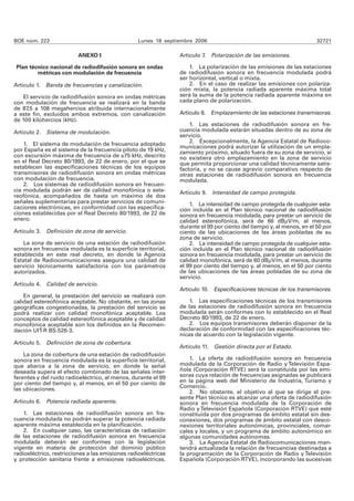 BOE núm. 223                                      Lunes 18 septiembre 2006                                             32721

                          ANEXO I                               Artículo 7. Polarización de las emisiones.

 Plan técnico nacional de radiodifusión sonora en ondas             1. La polarización de las emisiones de las estaciones
         métricas con modulación de frecuencia                  de radiodifusión sonora en frecuencia modulada podrá
                                                                ser horizontal, vertical o mixta.
Artículo 1. Banda de frecuencias y canalización.                    2. En el caso de realizar las emisiones con polariza-
                                                                ción mixta, la potencia radiada aparente máxima total
    El servicio de radiodifusión sonora en ondas métricas       será la suma de la potencia radiada aparente máxima en
con modulación de frecuencia se realizará en la banda           cada plano de polarización.
de 87,5 a 108 megahercios atribuida internacionalmente
a este fin, excluidos ambos extremos, con canalización          Artículo 8. Emplazamiento de las estaciones transmisoras.
de 100 kilohercios (kHz).
                                                                    1. Las estaciones de radiodifusión sonora en fre-
Artículo 2.   Sistema de modulación.                            cuencia modulada estarán situadas dentro de su zona de
                                                                servicio.
                                                                    2. Excepcionalmente, la Agencia Estatal de Radioco-
    1. El sistema de modulación de frecuencia adoptado          municaciones podrá autorizar la utilización de un empla-
por España es el sistema de la frecuencia piloto de 19 kHz,     zamiento próximo, situado fuera de su zona de servicio, si
con excursión máxima de frecuencia de ±75 kHz, descrito         no existiera otro emplazamiento en la zona de servicio
en el Real Decreto 80/1993, de 22 de enero, por el que se       que permita proporcionar una calidad técnicamente satis-
establecen las especificaciones técnicas de los equipos         factoria, y no se cause agravio comparativo respecto de
transmisores de radiodifusión sonora en ondas métricas          otras estaciones de radiodifusión sonora en frecuencia
con modulación de frecuencia.                                   modulada.
    2. Los sistemas de radiodifusión sonora en frecuen-
cia modulada podrán ser de calidad monofónica o este-           Artículo 9. Intensidad de campo protegida.
reofónica, acompañados de hasta un máximo de dos
señales suplementarias para prestar servicios de comuni-            1. La intensidad de campo protegida de cualquier esta-
caciones electrónicas, en conformidad con las especifica-       ción incluida en el Plan técnico nacional de radiodifusión
ciones establecidas por el Real Decreto 80/1993, de 22 de       sonora en frecuencia modulada, para prestar un servicio de
enero.                                                          calidad estereofónica, será de 66 dBμV/m, al menos,
                                                                durante el 99 por ciento del tiempo y, al menos, en el 50 por
Artículo 3.   Definición de zona de servicio.                   ciento de las ubicaciones de las áreas pobladas de su
                                                                zona de servicio.
    La zona de servicio de una estación de radiodifusión            2. La intensidad de campo protegida de cualquier esta-
sonora en frecuencia modulada es la superficie territorial,     ción incluida en el Plan técnico nacional de radiodifusión
establecida en este real decreto, en donde la Agencia           sonora en frecuencia modulada, para prestar un servicio de
Estatal de Radiocomunicaciones asegura una calidad de           calidad monofónica, será de 60 dBμV/m, al menos, durante
servicio técnicamente satisfactoria con los parámetros          el 99 por ciento del tiempo y, al menos, en el 50 por ciento
autorizados.                                                    de las ubicaciones de las áreas pobladas de su zona de
                                                                servicio.
Artículo 4.   Calidad de servicio.
                                                                Artículo 10. Especificaciones técnicas de los transmisores.
    En general, la prestación del servicio se realizará con
calidad estereofónica aceptable. No obstante, en las zonas          1. Las especificaciones técnicas de los transmisores
geográficas congestionadas, la prestación del servicio se       de las estaciones de radiodifusión sonora en frecuencia
podrá realizar con calidad monofónica aceptable. Los            modulada serán conformes con lo establecido en el Real
conceptos de calidad estereofónica aceptable y de calidad       Decreto 80/1993, de 22 de enero.
monofónica aceptable son los definidos en la Recomen-               2. Los equipos transmisores deberán disponer de la
dación UIT-R BS.526-3.                                          declaración de conformidad con las especificaciones téc-
                                                                nicas de acuerdo con la legislación vigente.
Artículo 5.   Definición de zona de cobertura.
                                                                Artículo 11. Gestión directa por el Estado.
    La zona de cobertura de una estación de radiodifusión
sonora en frecuencia modulada es la superficie territorial,         1. La oferta de radiodifusión sonora en frecuencia
que abarca a la zona de servicio, en donde la señal             modulada de la Corporación de Radio y Televisión Espa-
deseada supera el efecto combinado de las señales inter-        ñola (Corporación RTVE) será la constituida por las emi-
ferentes y del ruido radioeléctrico, al menos, durante el 99    soras cuya relación de frecuencias asignadas se publicará
por ciento del tiempo y, al menos, en el 50 por ciento de       en la página web del Ministerio de Industria, Turismo y
las ubicaciones.                                                Comercio.
                                                                    2. No obstante, el objetivo al que se dirige el pre-
                                                                sente Plan técnico es alcanzar una oferta de radiodifusión
Artículo 6.   Potencia radiada aparente.                        sonora en frecuencia modulada de la Corporación de
                                                                Radio y Televisión Española (Corporación RTVE) que esté
    1. Las estaciones de radiodifusión sonora en fre-           constituida por dos programas de ámbito estatal sin des-
cuencia modulada no podrán superar la potencia radiada          conexiones, dos programas de ámbito estatal con desco-
aparente máxima establecida en la planificación.                nexiones territoriales autonómicas, provinciales, comar-
    2. En cualquier caso, las características de radiación      cales y locales, y un programa de ámbito autonómico en
de las estaciones de radiodifusión sonora en frecuencia         algunas comunidades autónomas.
modulada deberán ser conformes con la legislación                   3. La Agencia Estatal de Radiocomunicaciones man-
vigente en materia de protección del dominio público            tendrá actualizada la relación de frecuencias destinadas a
radioeléctrico, restricciones a las emisiones radioeléctricas   la programación de la Corporación de Radio y Televisión
y protección sanitaria frente a emisiones radioeléctricas.      Española (Corporación RTVE), incorporando las sucesivas
 