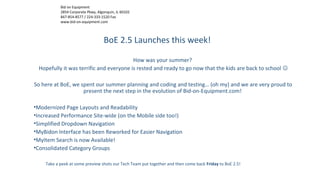 Bid on Equipment
2854 Corporate Pkwy, Algonquin, IL 60102
847-854-8577 / 224-333-1520 Fax
www.bid-on-equipment.com
BoE 2.5 Launches this week!
How was your summer?
Hopefully it was terrific and everyone is rested and ready to go now that the kids are back to school 
So here at BoE, we spent our summer planning and coding and testing… (oh my) and we are very proud to
present the next step in the evolution of Bid-on-Equipment.com!
•Modernized Page Layouts and Readability
•Increased Performance Site-wide (on the Mobile side too!)
•Simplified Dropdown Navigation
•MyBidon Interface has been Reworked for Easier Navigation
•MyItem Search is now Available!
•Consolidated Category Groups
Take a peek at some preview shots our Tech Team put together and then come back Friday to BoE 2.5!
 