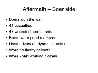 Aftermath – Boer side
●

Boers won the war

●

41 casualties

●

47 wounded combatants

●

Boers were good marksmen

●

Used advanced dynamic tactics

●

Wore no flashy helmets

●

Wore khaki working clothes

 