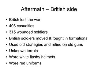 Aftermath – British side
●

Britsh lost the war

●

408 casualties

●

315 wounded soldiers

●

British soldiers moved & fought in formations

●

Used old strategies and relied on old guns

●

Unknown terrain

●

Wore white flashy helmets

●

Wore red uniforms

 