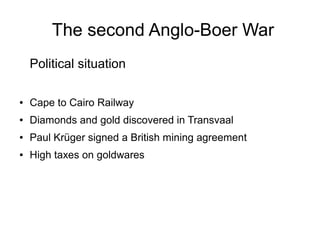 The second Anglo-Boer War
Political situation
●

Cape to Cairo Railway

●

Diamonds and gold discovered in Transvaal

●

Paul Krüger signed a British mining agreement

●

High taxes on goldwares

 