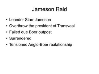 Jameson Raid
●

Leander Starr Jameson

●

Overthrow the president of Transvaal

●

Failed due Boer outpost

●

Surrendered

●

Tensioned Anglo-Boer realationship

 