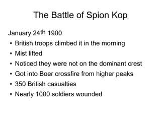 The Battle of Spion Kop
January 24th 1900
●

British troops climbed it in the morning

●

Mist lifted

●

Noticed they were not on the dominant crest

●

Got into Boer crossfire from higher peaks

●

350 British casualties

●

Nearly 1000 soldiers wounded

 