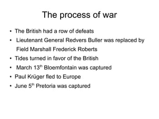 The process of war
●

●

The British had a row of defeats
Lieutenant General Redvers Buller was replaced by
Field Marshall Frederick Roberts

●

●

Tides turned in favor of the British
March 13th Bloemfontain was captured

●

Paul Krüger fled to Europe

●

June 5th Pretoria was captured

 