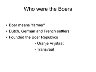 Who were the Boers
●

Boer means "farmer"

●

Dutch, German and French settlers

●

Founded the Boer Republics
- Oranje Vrijstaat
- Transvaal

 