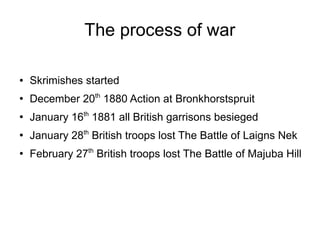 The process of war
●

Skrimishes started

●

December 20th 1880 Action at Bronkhorstspruit

●

January 16th 1881 all British garrisons besieged

●

January 28th British troops lost The Battle of Laigns Nek

●

February 27th British troops lost The Battle of Majuba Hill

 