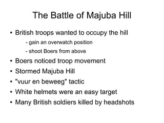 The Battle of Majuba Hill
●

British troops wanted to occupy the hill
- gain an overwatch position
- shoot Boers from above

●

Boers noticed troop movement

●

Stormed Majuba Hill

●

"vuur en beweeg" tactic

●

White helmets were an easy target

●

Many British soldiers killed by headshots

 