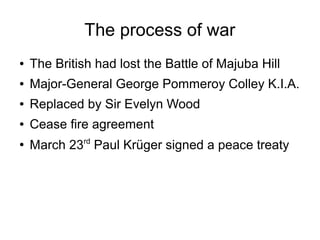 The process of war
●

The British had lost the Battle of Majuba Hill

●

Major-General George Pommeroy Colley K.I.A.

●

Replaced by Sir Evelyn Wood

●

Cease fire agreement

●

March 23rd Paul Krüger signed a peace treaty

 