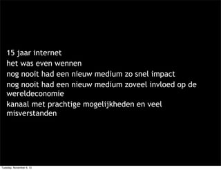 15 jaar internet
   het was even wennen
   nog nooit had een nieuw medium zo snel impact
   nog nooit had een nieuw medium zoveel invloed op de
   wereldeconomie
   kanaal met prachtige mogelijkheden en veel
   misverstanden




Tuesday, November 6, 12
 