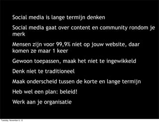 Social media is lange termijn denken
            Social media gaat over content en community rondom je
            merk
            Mensen zijn voor 99,9% niet op jouw website, daar
            komen ze maar 1 keer
            Gewoon toepassen, maak het niet te ingewikkeld
            Denk niet te traditioneel
            Maak onderscheid tussen de korte en lange termijn
            Heb wel een plan: beleid!
            Werk aan je organisatie


Tuesday, November 6, 12
 