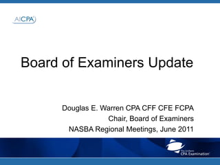 Board of Examiners Update Douglas E. Warren CPA CFF CFE FCPA Chair, Board of Examiners  NASBA Regional Meetings, June 2011 