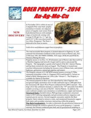 Boer Mineral Property, Fact Sheet, December 15, 2014                                                                            Page 1 of 9 
 
NEW
DISCOVERY
In November 2014, within an area of
Lodgepole Pine outer bark samples
anomalous in metals, two adjacent
pieces of angular, near-source float of
hydrothermal breccia with multiple
stages of stockwork veining with
average 0.548 gpt Au, 11.7 gpt Ag
and 0.121 % Mo were discovered by
Les Allen, Prospector. The float is
believed to be close to source.
Target Gold-silver-molybdenum-copper breccia/porphyry.
Location The road accessible Boer property is located adjacent to Highway 16, and
centered nine kilometers northeast of the resource town of Burns Lake, B.C.
UTM Zone 10N: 6017000N/330000E, NTS maps: 093K/04 and 093K/05,
Omineca Mining Division.
Access Property access is via Hwy 16, 20 kilometers east of Burns Lake then north by
a Mainline logging road network (Augier and Co-op) to and around the
Property. The topography is gentle relief typical of the B.C. Interior Plateau,
and has been extensively clear-cut logged. The Property is located near
excellent infrastructure including the resource town of Burns Lake, and related
highways, grid power, natural gas pipeline and airport.
Land Ownership The Property consists of 21 BCMTO mineral tenures covering 9,730ha,
registered ownership is John A. Chapman (50%) and Gerald G. Carlson on
behalf of KGE Management Ltd. (50%) (the “Owners”). The Property is
available for Option to Purchase.
History The mineral potential at Boer was first identified by John Chapman who
recognized highly anomalous silver in lake sediments (up to 2,000 ppb) from
the Geoscience BC Quest West Project conducted from 2008 to present. This
large silver lake sediments anomaly is ranked in the +95th
percentile from RGS
samples covering a vast area of the B.C. Interior Plateau. In addition, the
same sediment samples were anomalous in molybdenum, copper and mercury.
Structural Study: Gerald Carlson, PhD (geology) conducted a structural
study in 2013 utilizing topography and government airborne magnetics and
regional gravity surveys. Several magnetic anomalies underlie the Boer
property, likely related to intrusive rocks, and interpreted lineaments suggest
both major and secondary structures intersecting within the property.
Pine Bark Geochemistry: In order to determine the geochemical character of
bedrock beneath the extensive glacial till cover on the property (<1 percent
outcrop), the Owners conducted pine bark and till geochemical sampling in
 