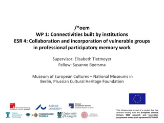 /*oem
WP 1: Connectivities built by institutions
ESR 4: Collaboration and incorporation of vulnerable groups
in professional participatory memory work
Supervisor: Elisabeth Tietmeyer
Fellow: Susanne Boersma
Museum of European Cultures – National Museums in
Berlin, Prussian Cultural Heritage Foundation
 