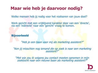 Welke mensen heb jij nodig voor het realiseren van jouw doel? Werk gericht met een vrijblijvend karakter door van een ‘directe’, via een ‘indirecte’ naar een ‘gericht’ vraag te komen. Bijvoorbeeld “ Heb je een baan voor mij als marketing assistent?” “ Ken jij misschien nog iemand die op zoek is naar een marketing assistent?” “ Met wie zou ik volgens jou contact moeten opnemen in mijn zoektocht naar een nieuwe baan als marketing assistent?” Maar wie heb je daarvoor nodig? 