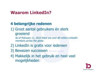 Waarom LinkedIn? 4 belangrijke redenen 1) Groot aantal gebruikers én sterk groeiend As of February 11, 2010 there are over 60 million LinkedIn members across the globe.  2) LinkedIn is gratis voor iedereen 3) Bewezen successen  Succes  stories 4) Makkelijk in het gebruik en heel veel mogelijkheden 