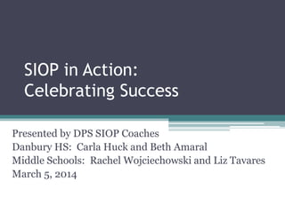 SIOP in Action:
Celebrating Success
Presented by DPS SIOP Coaches
Danbury HS: Carla Huck and Beth Amaral
Middle Schools: Rachel Wojciechowski and Liz Tavares
March 5, 2014
 