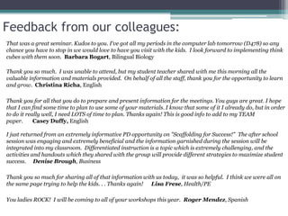 Feedback from our colleagues:
That was a great seminar. Kudos to you. I've got all my periods in the computer lab tomorrow (D478) so any
chance you have to stop in we would love to have you visit with the kids. I look forward to implementing think
cubes with them soon. Barbara Bogart, Bilingual Biology
Thank you so much. I was unable to attend, but my student teacher shared with me this morning all the
valuable information and materials provided. On behalf of all the staff, thank you for the opportunity to learn
and grow. Christina Richa, English
Thank you for all that you do to prepare and present information for the meetings. You guys are great. I hope
that I can find some time to plan to use some of your materials. I know that some of it I already do, but in order
to do it really well, I need LOTS of time to plan. Thanks again! This is good info to add to my TEAM
paper. Casey Duffy, English
I just returned from an extremely informative PD opportunity on "Scaffolding for Success!" The after school
session was engaging and extremely beneficial and the information garnished during the session will be
integrated into my classroom. Differentiated instruction is a topic which is extremely challenging, and the
activities and handouts which they shared with the group will provide different strategies to maximize student
success. Denise Brough, Business
Thank you so much for sharing all of that information with us today, it was so helpful. I think we were all on
the same page trying to help the kids. . . Thanks again! Lisa Frese, Health/PE
You ladies ROCK! I will be coming to all of your workshops this year. Roger Mendez, Spanish
 