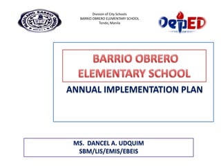 ANNUAL IMPLEMENTATION PLAN
Division of City Schools
BARRIO OBRERO ELEMENTARY SCHOOL
Tondo, Manila
MS. DANCEL A. UDQUIM
SBM/LIS/EMIS/EBEIS
 