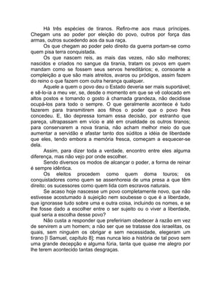 Há três espécies de tiranos. Refiro-me aos maus príncipes.
Chegam uns ao poder por eleição do povo, outros por força das
armas, outros sucedendo aos da sua raça.
Os que chegam ao poder pelo direito da guerra portam-se como
quem pisa terra conquistada.
Os que nascem reis, as mais das vezes, não são melhores;
nascidos e criados no sangue da tirania, tratam os povos em quem
mandam como se fossem seus servos hereditários; e, consoante a
compleição a que são mais atreitos, avaros ou pródigos, assim fazem
do reino o que fazem com outra herança qualquer.
Aquele a quem o povo deu o Estado deveria ser mais suportável;
e sê-lo-ia a meu ver, se, desde o momento em que se vê colocado em
altos postos e tomando o gosto à chamada grandeza, não decidisse
ocupá-los para todo o sempre. O que geralmente acontece é tudo
fazerem para transmitirem aos filhos o poder que o povo lhes
concedeu. E, tão depressa tomam essa decisão, por estranho que
pareça, ultrapassam em vício e até em crueldade os outros tiranos;
para conservarem a nova tirania, não acham melhor meio do que
aumentar a servidão e afastar tanto dos súditos a idéia de liberdade
que eles, tendo embora a memória fresca, começam a esquecer-se
dela.
Assim, para dizer toda a verdade, encontro entre eles alguma
diferença, mas não vejo por onde escolher.
Sendo diversos os modos de alcançar o poder, a forma de reinar
é sempre idêntica.
Os eleitos procedem como quem doma touros; os
conquistadores como quem se assenhoreia de uma presa a que têm
direito; os sucessores como quem lida com escravos naturais.
Se acaso hoje nascesse um povo completamente novo, que não
estivesse acostumado à sujeição nem soubesse o que é a liberdade,
que ignorasse tudo sobre uma e outra coisa, incluindo os nomes, e se
lhe fosse dado a escolher entre o ser sujeito ou o viver a liberdade,
qual seria a escolha desse povo?
Não custa a responder que prefeririam obedecer à razão em vez
de servirem a um homem; a não ser que se tratasse dos israelitas, os
quais, sem ninguém os obrigar e sem necessidade, elegeram um
tirano [I Samuel, capítulo 8]; mas nunca leio a história de tal povo sem
uma grande decepção e alguma fúria, tanta que quase me alegro por
lhe terem acontecido tantas desgraças.
 