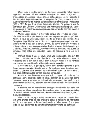Uma coisa é certa, porém: os homens, enquanto neles houver
algo de humano, só de deixam subjugar se foram forçados ou
enganados; enganados pelas armas estrangeiras, como Esparta e
Atenas pelas forças de Alexandre, ou pelas facções, como aconteceu
quando o governo de Atenas caiu nas mãos de Pisístrates [Pisístrates
(600 – 527) foi por três vezes tirano de Atenas. Da primeira vez foi
derrubado por Licurgo. Da segunda por Hermódio e Aristogíton. Deve-
se, contudo, a Pisístrates a compilação das obras de Homero, como a
Ilíada e a Odisséia.].
Muitas vezes perdem a liberdade porque são levados ao engano,
não são seduzidos por outrem mas sim enganados por si próprios.
Assim, o povo de Siracusa, cidade capital da Sicília, denominada hoje
Saragoça [aqui Boétie se equivoca...], apertado pelas guerras, sem
olhar a nada a não ser o perigo, elevou ao poder Dionísio Primeiro e
entregou-lhe o comando do exército. Tantos poderes lhe foi dando que
o velhaco, uma vez vitorioso, como se tivesse triunfado não sobre os
inimigos, mas sobre os cidadãos, subiu de capitão a rei e de rei a
tirano.
Incrível coisa é ver o povo, uma vez subjugado, cair em tão
profundo esquecimento da liberdade que não desperta nem a
recupera; antes começa a servir com tanta prontidão e boa vontade
que parece ter perdido não a liberdade mas a servidão.
É verdade que, a princípio, serve com constrangimento e pela
força; mas os que vêm depois, como não conheceram a liberdade nem
sabem o que ela seja, servem sem esforço e fazem de boa mente o
que seus antepassados tinham feito por obrigação.
Assim é: os homens nascem sob o jugo, são criados na
servidão, sem olharem para lá dela, limitam-se a viver tal como
nasceram, nunca pensam ter outro direito nem outro bem senão o que
encontraram ao nascer, aceitam como natural o estado que acharam à
nascença.
E todavia não há herdeiro tão pródigo e desleixado que uma vez
não passe os olhos pelos livros de registros, para ver se goza de todos
os direitos hereditários e se não foi esbulhado nos seus direitos, ele ou
o seu predecessor.
Mas o costume, que sobre nós exerce um poder considerável,
tem uma grande orça de nos ensinar a servir e (tal como de Mitrídates
se diz que aos poucos foi se habituando a beber veneno) a engolir
tudo até que deixamos de sentir o amargor do veneno da servidão.
 