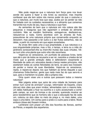 Não pode negar-se que a natureza tem força para nos levar
aonde ela queira e fazer a nós livres ou escravos; mas importa
confessar que ela tem sobre nós menos poder do que o costume e
que a natureza, por muito boa que seja, acaba por se perder se não
for tratada com os cuidados necessários; e o alimento que comemos
transmite-nos muito de seu, faça a natureza o que fizer.
As sementes do bem que a natureza em nós coloca são tão
pequenas e inseguras que não agüentam o embate do alimento
contrário. Não se mantêm facilmente, estragam-se, desfazem-se,
reduzem-se a nada. Como acontece com as árvores de fruto,
possuidoras de uma natureza própria que conservarão enquanto as
deixarem; mas passarão a ter outra e a dar frutos estranhos, não os
delas, a partir do momento em que sejam enxertadas.
As ervas têm cada uma a sua propriedade, a sua natureza e a
sua singularidade próprias; mas o frio, o tempo, a terra ou a mão do
jardineiro acrescentam-lhe ou tiram-lhe muitas das suas virtudes. Vê-
se num sítio uma planta que outro sítio não reconhece.
Vejam-se os venezianos, um punhado de pessoas livres, tanto
que até o pior de todos se recusaria a ser rei, nascidos e criados de tal
modo que a grande ambição deles é defenderem ciosamente a
liberdade de cada um; educados desde o berço nestes princípios, não
aceitariam todas as outras felicidades da terra, se para isso tivessem
de perder a menor de suas liberdades. Vejam-se os venezianos,
repito, e repare-se depois nos que habitam as terras daquele a que
chamamos Grão-Senhor, gente que nada mais faz do que servi-lo e
que, para o manterem no poder, dão a própria vida.
Diria quem visse uns e outros que possuem todos a mesma
natureza?
Não julgaria antes que saíra de uma cidade de homens para
entrar num curral de animais? Licurgo, reformador de Esparta, criara
(diz-se) dois cães que eram irmãos, alimentados com o mesmo leite,
um deles habituado a ficar na cozinha e o outro acostumado a correr
pelo campo, ao som da trompa e da corneta; querendo mostrar ao
povo lacedemônio que os homens são o que a educação faz de cada
um, colocou os dois cães no meio da praça e, no meio deles, uma
sopa e uma lebre. Um correu para o prato e o outro para a lebre. Muito
embora (disse ele) fossem irmãos.
Lembrarei com prazer um dito dos favoritos de Xerxes, senhor
da Pérsia, a respeito dos espartanos.
 