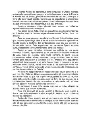 Quando Xerxes se aparelhava para conquistar a Grécia, mandou
embaixadores às cidades gregas, a pedir-lhes água e terra. A Esparta
e Atenas não os enviou, porque os enviados de seu pai, Dario que lá
tinha ido fazer igual pedido, tinham-nos os espartanos e atenienses
lançado em covas e outros em poços, dizendo-lhes que tirassem terra
e água à vontade e que fossem levá-la a seu príncipe.
Nenhum daqueles povos tolerava que, sequer por palavras,
alguém lhes tocasse na liberdade.
Por assim terem feito, viram os espartanos que tinham incorrido
no ódio dos próprios deuses, especialmente no de Taltíbio, deus dos
arautos.
Para os apaziguarem, mandaram a Xerxes dois cidadãos, para
que fossem à presença dele e ele os tratasse como lhe aprouvesse,
tirando assim a desforra dos embaixadores que seu pai enviara e
tinham sido mortos. Dois espartanos, um de nome Specto e outro
Bulis, ofereceram-se voluntariamente para esta missão.
Foram e, pelo caminho, entraram no palácio de um persa
chamado Gidarno, lugar-tenente do rei em todas as cidades do litoral
da Ásia. Este os recebeu com muita honraria. E como fossem
conversando sobre vários assuntos, perguntou-lhes que motivos
tinham para recusarem a amizade do rei. “Podeis crer, espartanos
(dizia-lhes), juro-vos que o rei sabe honrar quem o merece e, se vos
tornardes seus súditos, vereis que assim é. Se aceitardes e ele vos
conhecer, vereis como será cada um de vós nomeado imediatamente
senhor de uma cidade da Grécia.”
Ao que lhe responderam os lacedemônios: “Ruim conselho é o
que nos dás, Gidarno. O bem que nos prometes, já o experimentaste,
mas nada sabes do que nós já possuímos; gozas do favor do rei, mas
nada sabes da liberdade, do gosto que ela tem, da sua doçura. Se a
conhecesses, havias de nos aconselhar a defendê-la, não só com
lança e escudo, mas até com unhas e dentes.”
O espartano é que tinha razão; mas um e outro falavam de
acordo com o que tinham aprendido.
Não era possível ao persa avaliar a liberdade, pois nunca a
tivera, nem ao lacedemônio aceitar a sujeição, depois de ter conhecido
o gosto da liberdade.
Catão de Útica, quando era ainda menino de escola, entrava
muitas vezes na casa do ditador Sila cujas portas lhe estavam abertas,
não só por pertencer a uma família nobre, como até por ser parente
próximo de Sila.
 