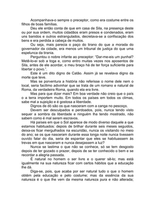 Acompanhava-o sempre o preceptor, como era costume entre os
filhos de boas famílias.
Deu ele então conta de que em casa de Sila, na presença deste
ou por sua ordem, muitos cidadãos eram presos e condenados, eram
uns banidos e outros estrangulados, decretava-se a confiscação dos
bens e era perdida a cabeça de muitos.
Ou seja, mais parecia o paço do tirano do que a morada do
governador da cidade, era menos um tribunal de justiça do que uma
espelunca da tirania.
Perguntou o nobre infante ao preceptor: “Dar-me-eis um punhal?
Metê-lo-ei sob a toga e, como entro muitas vezes nos aposentos de
Sila, antes de ele acordar, o meu braço há de ter força suficiente para
libertar o povo.”.
Este é um dito digno de Catão. Assim já se revelava digno da
morte que teve.
Mas se porventura a história não referisse o nome dele nem o
local, seria facílimo adivinhar que se trata de um romano e natural de
Roma, da verdadeira Roma, quando ela era livre.
Mas para que dizer mais? Em boa verdade não creio que o país
o a terra importem muito. Em todos os países em todos os climas,
sabe mal a sujeição e é gostosa a liberdade.
Dignos de dó são os que nasceram com a canga no pescoço.
Devem ser desculpados e perdoados, pois, nunca tendo visto
sequer a sombra da liberdade e ninguém lha tendo mostrado, não
sabem como é mal serem escravos.
Há países em que o Sol aparece de modo diverso daquele a que
estamos habituados: depois de brilhar durante seis meses seguidos,
deixa-os ficar mergulhados na escuridão, nunca os visitando no meio
do ano; se os que nasceram durante essa longa noite nunca tivessem
ouvido falar do dia, seria de espantar que eles se habituassem às
trevas em que nasceram e nunca desejassem a luz?
Nunca se lastima o que não se conhece, só se tem desgosto
depois de ter gozado o prazer, depois de se ter conhecido o bem e se
recordar a alegria passada.
É natural no homem o ser livre e o querer sê-lo; mas está
igualmente na sua natureza ficar com certos hábitos que a educação
lhe dá.
Diga-se, pois, que acaba por ser natural tudo o que o homem
obtém pela educação e pelo costume; mas da essência da sua
natureza é o que lhe vem da mesma natureza pura e não alterada;
 