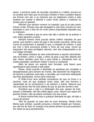 assim, a primeira razão da servidão voluntária é o hábito: provam-no
os cavalos sem rabo que no princípio mordem o freio e acabam depois
por brincar com ele; e os mesmos que se rebelavam contra a sela
acabam por aceitar a albarda e usam muito ufanos e vaidosos os
arreios que os apertam.
Afirmam que sempre viveram na sujeição, que já os pais assim
tinham vivido. Pensam que são obrigados a usar freio, provam-no com
exemplos e com o fato de há muito serem propriedade daqueles que
os tiranizam.
Mas a verdade é que os anos não dão o direito de se praticar o
mal, antes agravam a injúria.
Sempre haverá umas poucas almas melhor nascidas do que
outras, que sentem o peso do jugo e não evitam sacudi-lo, almas que
nunca se acostumam à sujeição e que, à imitação de Ulisses, o qual
por mar e terra procurava avistar o fumo de sua casa, nunca se
esquecem dos seus privilégios naturais, nem dos antepassados e de
sua antiga condição.
São esses dotados de claro entendimento e espírito clarividente;
não se limitam, como o vulgo, a olhar só para o que têm adiante dos
pés, olham também para trás e para frente e, estudando bem as
coisas passadas, conhecem melhor o futuro e o presente.
Além de terem um espírito bem formado, tudo fazem para
aperfeiçoá-lo pelo estudo e pelo saber.
Esses, ainda quando a liberdade se perdesse por completo e
desaparecesse para sempre do mundo, não deixariam de imaginá-la,
de senti-la e saborear; para eles, a servidão, por muito bem disfarçada
que lhes aparecesse, nunca seria coisa boa.
O Grão-Turco teve perfeita consciência de que os livros e a
doutrina, mais do que qualquer outra coisa, dão aos homens a
capacidade de se conhecerem e de odiarem a tirania. Sabe-se que
nas suas terras não há mais sábios do que os que lhe convém a ele.
Acontece que o zelo e a dedicação dos que, apesar de tudo,
prezam a liberdade, não têm efeito algum, pois, mesmo que sejam em
grande número, não se podem conhecer uns aos outros.
A tirania subtrai-lhes toda e qualquer liberdade de agir, de falar e
quase de pensar.
Têm de guardar só para eles as suas fantasias. Razão tinha
Momo para zombar, quando censurou o homem forjado por Vulcano,
por não lhe ter feito no coração uma janela através da qual pudessem
ser vistos os seus pensamentos.
 