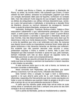 É sabido que Brutus e Cássio, ao planejarem a libertação de
Roma, ou antes, do mundo inteiro, não quiseram que Cícero, o maior
zelador do bem público, entrasse na conspiração; julgaram que tinha
um coração demasiado débil para tal façanha, confiavam na vontade
dele, mas não estavam muito seguros da sua coragem. Quem estudar
os efeitos da antiguidade e as velhas crônicas descobrirá que, vendo-
se o país mal governado e maltratado, e tomando-se a decisão firme
de libertá-lo, poucos ou nenhum deixaram de consegui-lo; tiveram
nisso a ajuda da própria liberdade, ansiosa por renascer.
Harmódio, Aristogíton, Trasíbulo, Brutus-o-Velho, Valério e Díon
executaram cabalmente o que valorosamente planejaram. Em casos
assim, a sorte quase nunca falta a quem quer o bem. O jovem Brutus
e Cássio derrubaram a servidão e repuseram a liberdade, tendo por
isso morrido, mas não desonrosamente. Desonroso seria dizer que foi
desonrosa a vida ou a morte desses jovens. Tristeza e desgraça foram
a ruína da república que viria a ser enterrada com eles. As conjuras
que depois houve contra os imperadores romanos foram todas atos de
gente ambiciosa e não devemos lamentar as derrotas que sofreram;
era evidente que não queriam derrubar mas arruinar a coroa,
pretendiam expulsar o tirano e manter a tirania. Não é para mim
desejável que eles tivessem triunfado e apraz-me que, pelo exemplo,
tenham mostrado com não se deve abusar do sagrado nome da
liberdade para levar a cabo ruins empreendimentos.
Mas, voltando ao assunto principal de que me afastei: a primeira
razão que leva os homens a servirem de boamente é o terem nascidos
e sido criados na servidão.
A esta soma-se outra que é a de, sob a tirania, os homens se
tornarem covardes e efeminados.
Nisso concordo com Hipócrates, pai da medicina, que assim
afirmou e escreveu num de seus livros, intitulado Das Doenças.
Este homem tinha o coração no lugar e bem o demonstrou
quando o rei quis atraí-lo para junto de si, com muitas dádivas e
oferendas; respondeu-lhe francamente que teria muitos escrúpulos em
tratar e curar os bárbaros que queriam matar os gregos e de pôr a sua
arte a serviço de um rei que pretendia escravizar a Grécia.
A carta que lhe mandou pode ainda hoje ver-se entre as suas
outras obras e constituirá para todo o sempre uma prova do seu bom
coração e de sua natureza nobre.
Com a perda da liberdade, perde-se imediatamente a valentia.
 