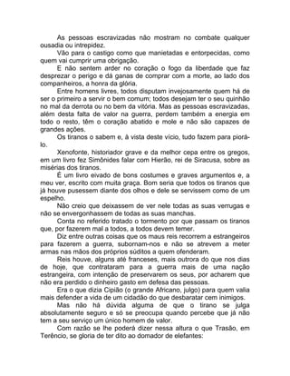 As pessoas escravizadas não mostram no combate qualquer
ousadia ou intrepidez.
Vão para o castigo como que manietadas e entorpecidas, como
quem vai cumprir uma obrigação.
E não sentem arder no coração o fogo da liberdade que faz
desprezar o perigo e dá ganas de comprar com a morte, ao lado dos
companheiros, a honra da glória.
Entre homens livres, todos disputam invejosamente quem há de
ser o primeiro a servir o bem comum; todos desejam ter o seu quinhão
no mal da derrota ou no bem da vitória. Mas as pessoas escravizadas,
além desta falta de valor na guerra, perdem também a energia em
todo o resto, têm o coração abatido e mole e não são capazes de
grandes ações.
Os tiranos o sabem e, à vista deste vício, tudo fazem para piorá-
lo.
Xenofonte, historiador grave e da melhor cepa entre os gregos,
em um livro fez Simônides falar com Hierão, rei de Siracusa, sobre as
misérias dos tiranos.
É um livro eivado de bons costumes e graves argumentos e, a
meu ver, escrito com muita graça. Bom seria que todos os tiranos que
já houve pusessem diante dos olhos e dele se servissem como de um
espelho.
Não creio que deixassem de ver nele todas as suas verrugas e
não se envergonhassem de todas as suas manchas.
Conta no referido tratado o tormento por que passam os tiranos
que, por fazerem mal a todos, a todos devem temer.
Diz entre outras coisas que os maus reis recorrem a estrangeiros
para fazerem a guerra, subornam-nos e não se atrevem a meter
armas nas mãos dos próprios súditos a quem ofenderam.
Reis houve, alguns até franceses, mais outrora do que nos dias
de hoje, que contrataram para a guerra mais de uma nação
estrangeira, com intenção de preservarem os seus, por acharem que
não era perdido o dinheiro gasto em defesa das pessoas.
Era o que dizia Cipião (o grande Africano, julgo) para quem valia
mais defender a vida de um cidadão do que desbaratar cem inimigos.
Mas não há dúvida alguma de que o tirano se julga
absolutamente seguro e só se preocupa quando percebe que já não
tem a seu serviço um único homem de valor.
Com razão se lhe poderá dizer nessa altura o que Trasão, em
Terêncio, se gloria de ter dito ao domador de elefantes:
 